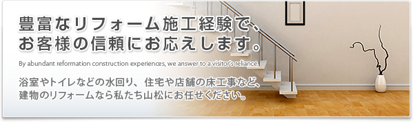 豊富なリフォーム施工経験で、お客様の信頼にお応えします。浴室やトイレなどの水回り、住宅や店舗の床工事など、建物のリフォームなら私たち山松にお任せ下さい。